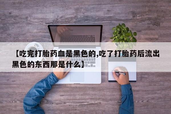 流产药联系微信【吃完打胎药血是黑色的,吃了打胎药后流出黑色的东西那是什么】