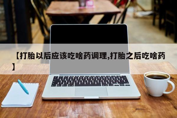 流产药联系微信【打胎以后应该吃啥药调理,打胎之后吃啥药】