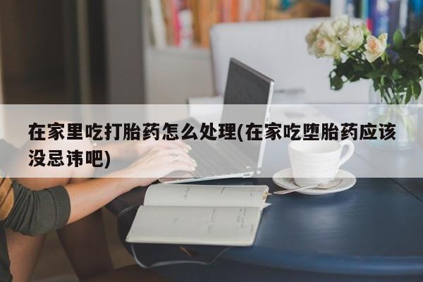 流产药联系微信在家里吃打胎药怎么处理(在家吃堕胎药应该没忌讳吧)