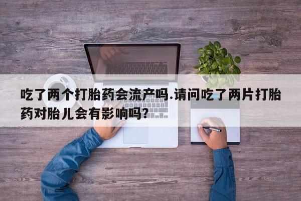 流产药联系微信吃了两个打胎药会流产吗.请问吃了两片打胎药对胎儿会有影响吗？