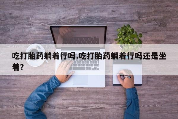 流产药联系微信吃打胎药躺着行吗.吃打胎药躺着行吗还是坐着？