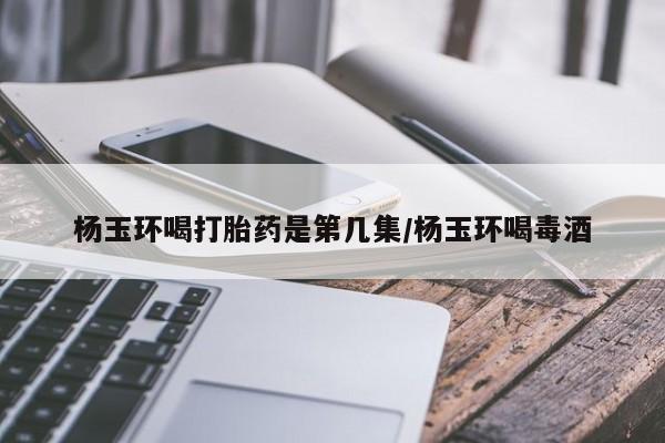 流产药联系微信杨玉环喝打胎药是第几集/杨玉环喝毒酒