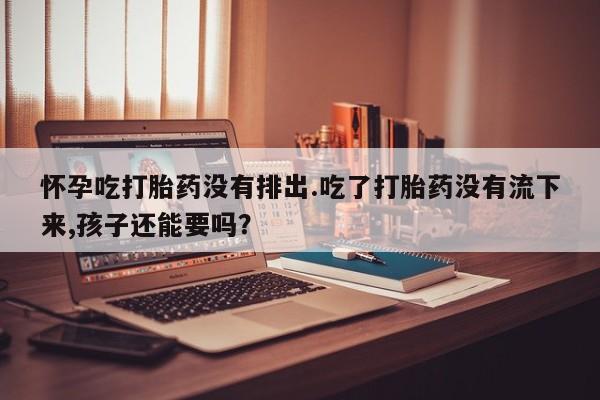 流产药联系微信怀孕吃打胎药没有排出.吃了打胎药没有流下来,孩子还能要吗？