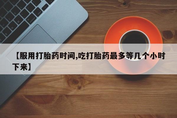 流产药联系微信【服用打胎药时间,吃打胎药最多等几个小时下来】