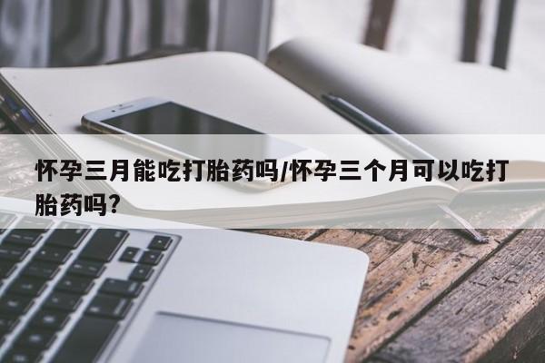 流产药联系微信怀孕三月能吃打胎药吗/怀孕三个月可以吃打胎药吗?