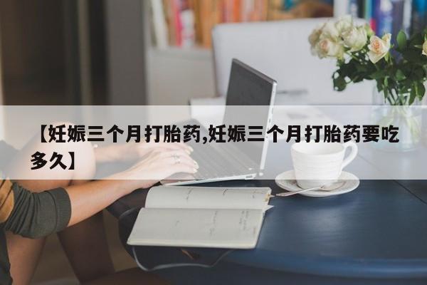 流产药联系微信【妊娠三个月打胎药,妊娠三个月打胎药要吃多久】