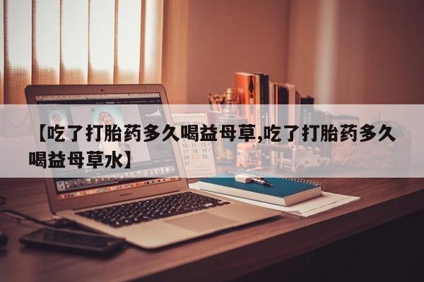 流产药联系微信【吃了打胎药多久喝益母草,吃了打胎药多久喝益母草水】