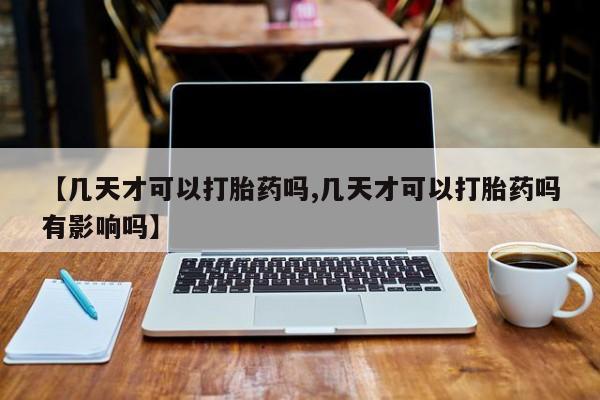 流产药联系微信【几天才可以打胎药吗,几天才可以打胎药吗有影响吗】