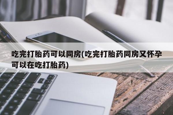 流产药联系微信吃完打胎药可以同房(吃完打胎药同房又怀孕可以在吃打胎药)