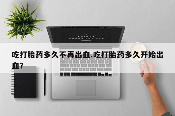 流产药联系微信吃打胎药多久不再出血.吃打胎药多久开始出血？