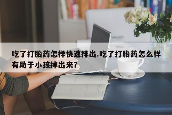 流产药联系微信吃了打胎药怎样快速排出.吃了打胎药怎么样有助于小孩掉出来？
