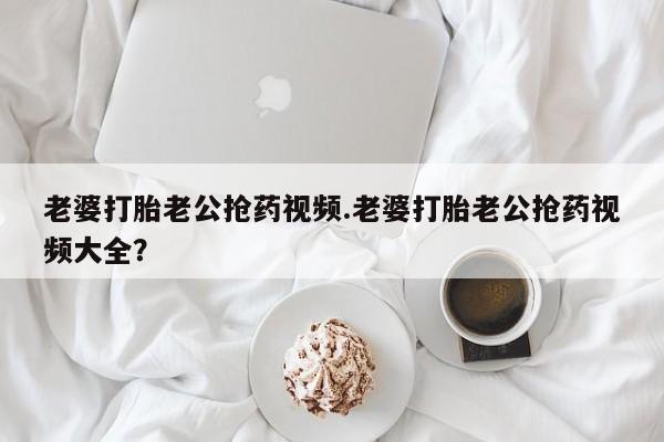 流产药联系微信老婆打胎老公抢药视频.老婆打胎老公抢药视频大全？