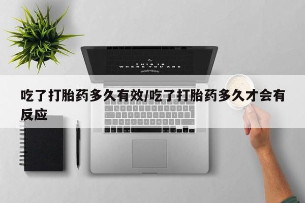 流产药联系微信吃了打胎药多久有效/吃了打胎药多久才会有反应