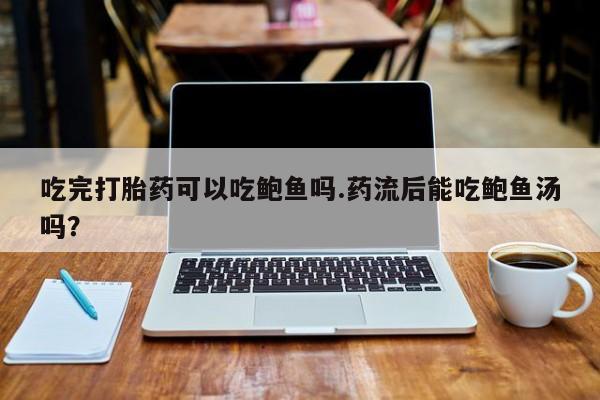 流产药联系微信吃完打胎药可以吃鲍鱼吗.药流后能吃鲍鱼汤吗？
