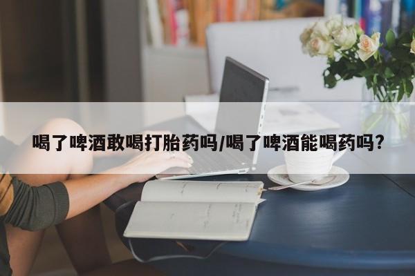 流产药联系微信喝了啤酒敢喝打胎药吗/喝了啤酒能喝药吗?