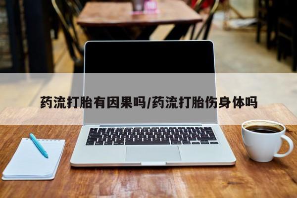 流产药联系微信药流打胎有因果吗/药流打胎伤身体吗