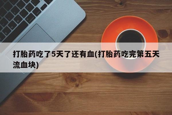 流产药联系微信打胎药吃了5天了还有血(打胎药吃完第五天流血块)