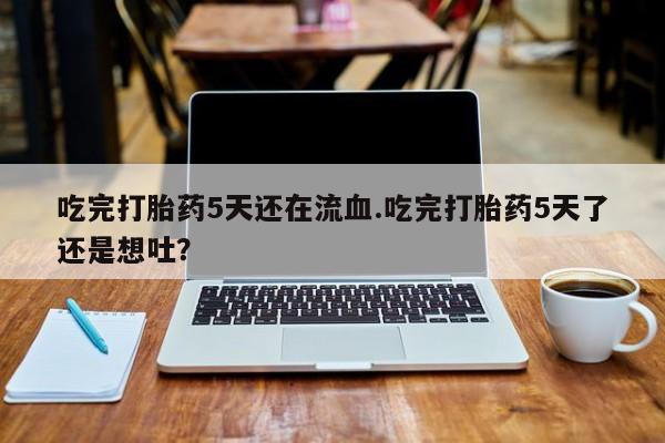 流产药联系微信吃完打胎药5天还在流血.吃完打胎药5天了还是想吐？