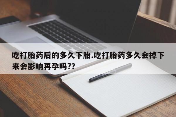 流产药联系微信吃打胎药后的多久下胎.吃打胎药多久会掉下来会影响再孕吗?？