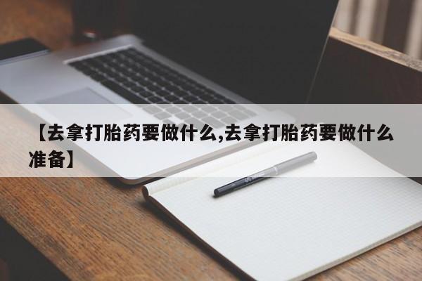 流产药联系微信【去拿打胎药要做什么,去拿打胎药要做什么准备】