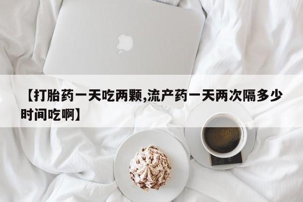 流产药联系微信【打胎药一天吃两颗,流产药一天两次隔多少时间吃啊】