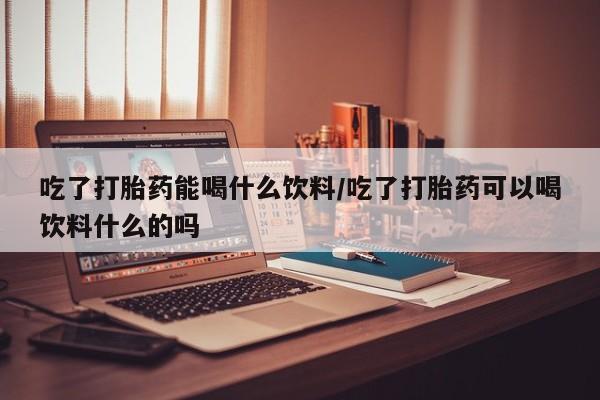 流产药联系微信吃了打胎药能喝什么饮料/吃了打胎药可以喝饮料什么的吗