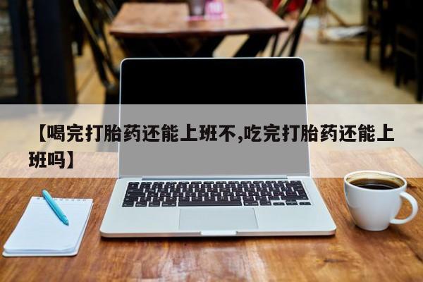 流产药联系微信【喝完打胎药还能上班不,吃完打胎药还能上班吗】