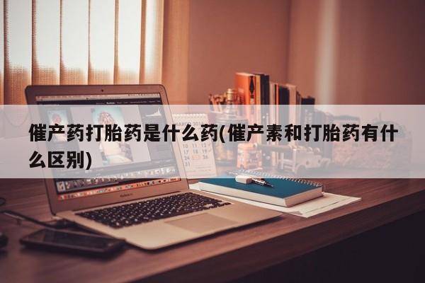 流产药联系微信催产药打胎药是什么药(催产素和打胎药有什么区别)