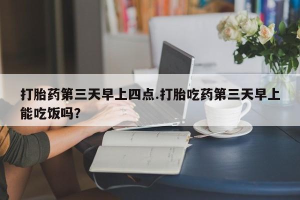 流产药联系微信打胎药第三天早上四点.打胎吃药第三天早上能吃饭吗？