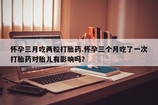 流产药联系微信怀孕三月吃两粒打胎药.怀孕三个月吃了一次打胎药对胎儿有影响吗？