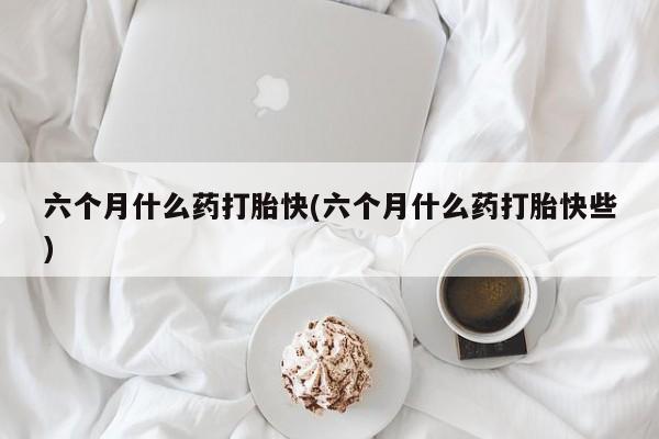 流产药联系微信六个月什么药打胎快(六个月什么药打胎快些)