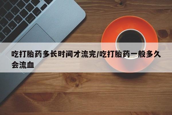 流产药联系微信吃打胎药多长时间才流完/吃打胎药一般多久会流血