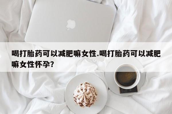 流产药联系微信喝打胎药可以减肥嘛女性.喝打胎药可以减肥嘛女性怀孕？