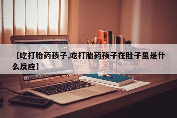 流产药联系微信【吃打胎药孩子,吃打胎药孩子在肚子里是什么反应】