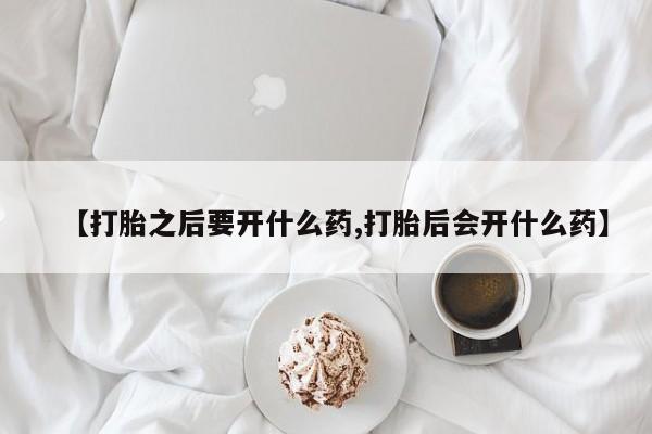 流产药联系微信【打胎之后要开什么药,打胎后会开什么药】