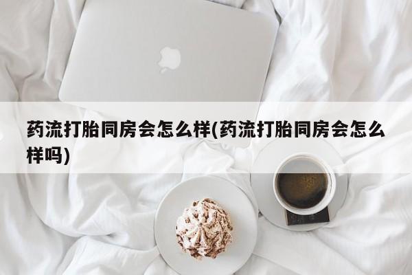 流产药联系微信药流打胎同房会怎么样(药流打胎同房会怎么样吗)