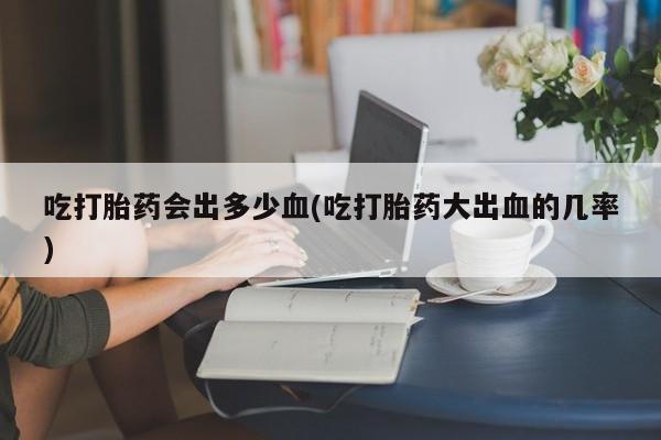 流产药联系微信吃打胎药会出多少血(吃打胎药大出血的几率)