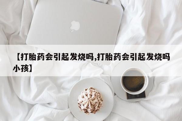 流产药联系微信【打胎药会引起发烧吗,打胎药会引起发烧吗小孩】