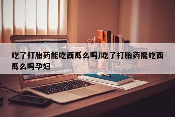 流产药联系微信吃了打胎药能吃西瓜么吗/吃了打胎药能吃西瓜么吗孕妇