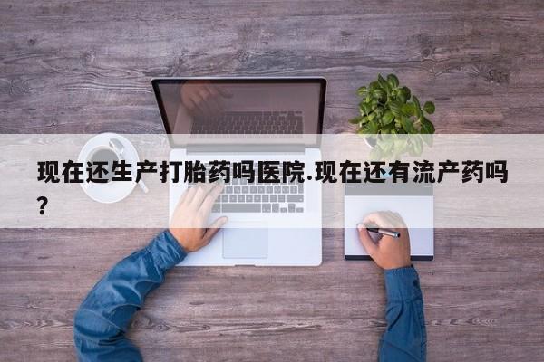 流产药联系微信现在还生产打胎药吗医院.现在还有流产药吗？
