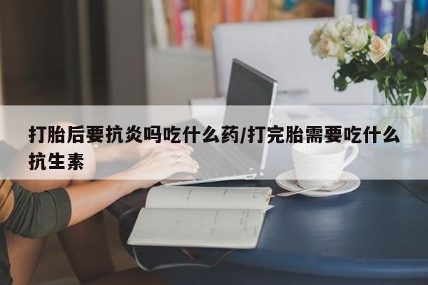 流产药联系微信打胎后要抗炎吗吃什么药/打完胎需要吃什么抗生素