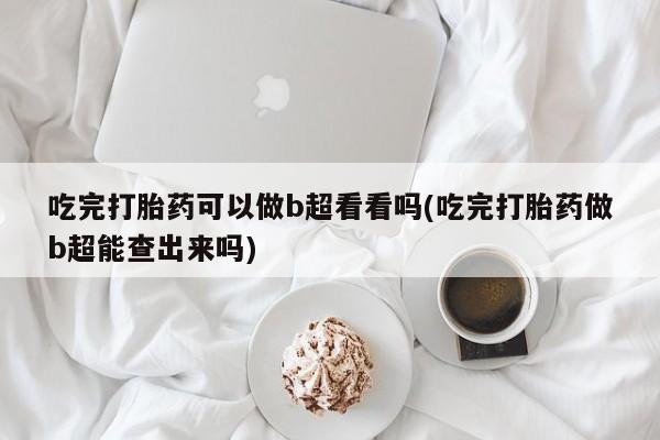 流产药联系微信吃完打胎药可以做b超看看吗(吃完打胎药做b超能查出来吗)