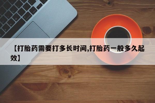 流产药联系微信【打胎药需要打多长时间,打胎药一般多久起效】