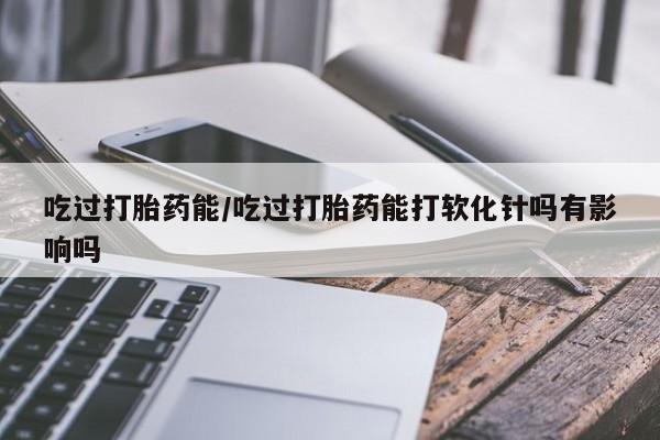 流产药联系微信吃过打胎药能/吃过打胎药能打软化针吗有影响吗