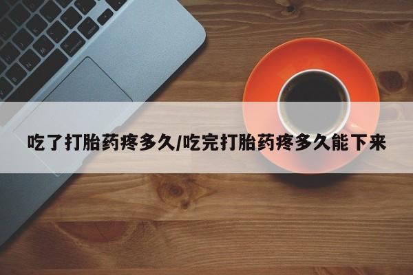 流产药联系微信吃了打胎药疼多久/吃完打胎药疼多久能下来