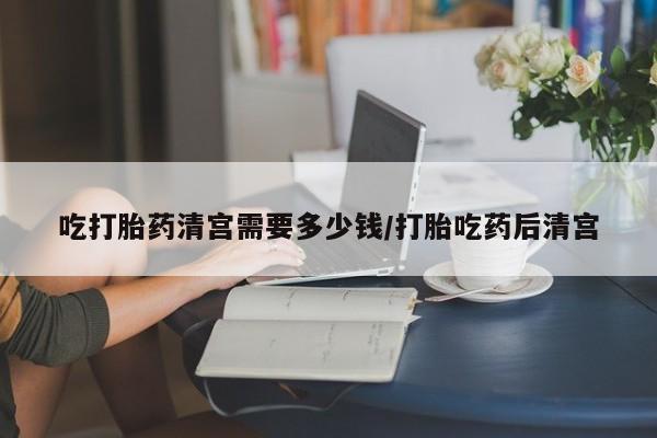 流产药联系微信吃打胎药清宫需要多少钱/打胎吃药后清宫