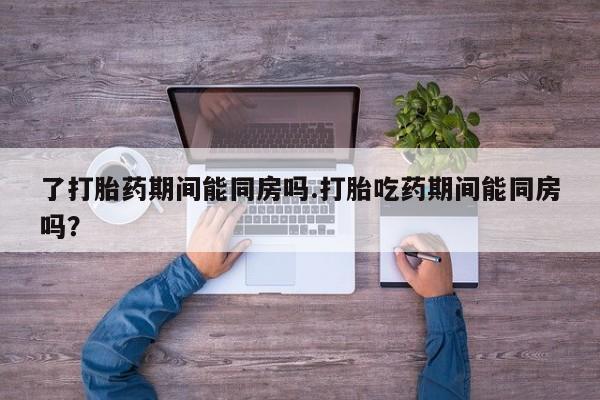 流产药联系微信了打胎药期间能同房吗.打胎吃药期间能同房吗？