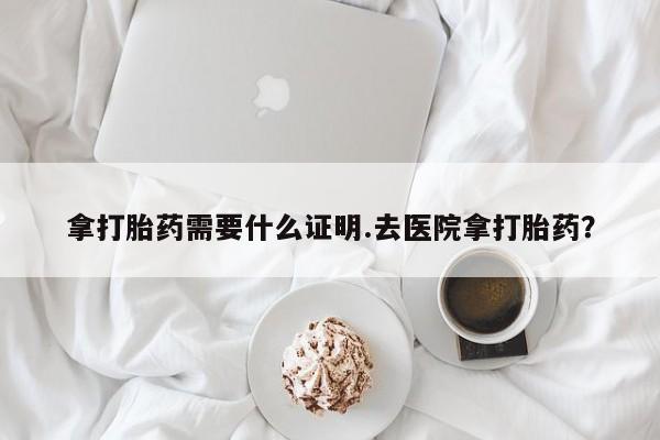 流产药联系微信拿打胎药需要什么证明.去医院拿打胎药？