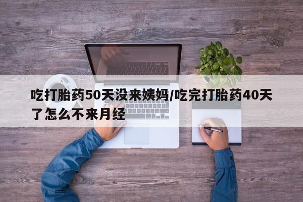 流产药联系微信吃打胎药50天没来姨妈/吃完打胎药40天了怎么不来月经