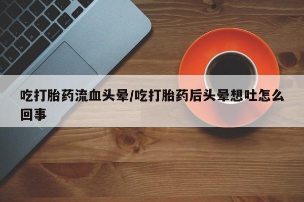 流产药联系微信吃打胎药流血头晕/吃打胎药后头晕想吐怎么回事
